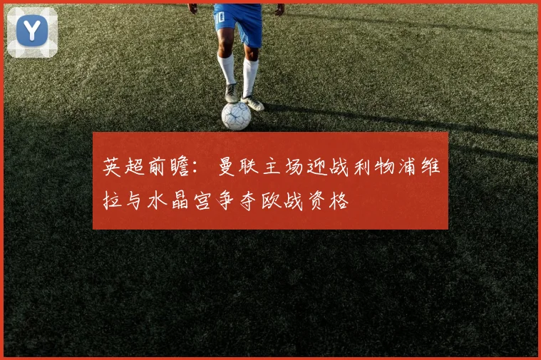 英超前瞻：曼联主场迎战利物浦维拉与水晶宫争夺欧战资格