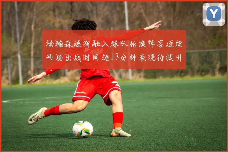 杨瀚森逐渐融入球队轮换阵容连续两场出战时间超13分钟表现待提升