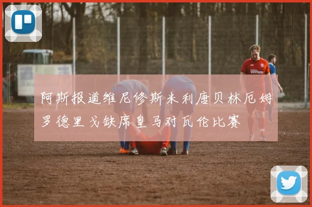 阿斯报道维尼修斯米利唐贝林厄姆罗德里戈缺席皇马对瓦伦比赛