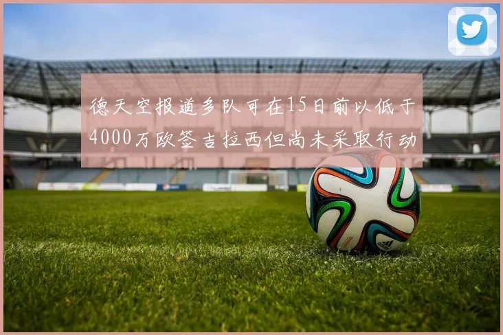 德天空报道多队可在15日前以低于4000万欧签吉拉西但尚未采取行动