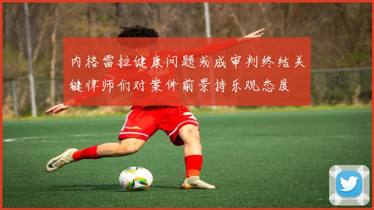 内格雷拉健康问题或成审判终结关键律师们对案件前景持乐观态度
