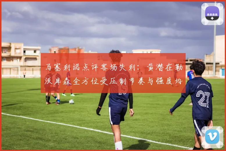 马塞利诺点评客场失利：黄潜在勒沃库森全方位受压制节奏与强度均不敌对手