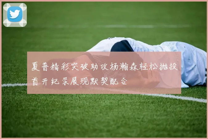 夏普精彩突破助攻杨瀚森轻松抛投首开纪录展现默契配合