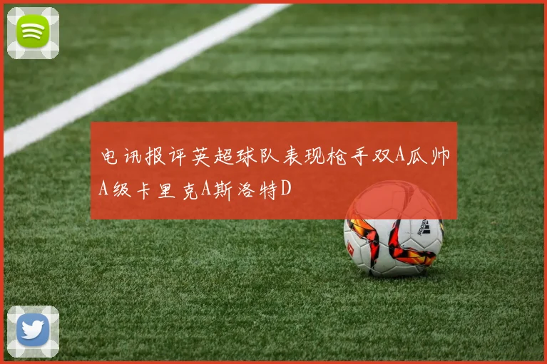 电讯报评英超球队表现枪手双A瓜帅A级卡里克A斯洛特D