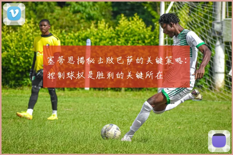 塞蒂恩揭秘击败巴萨的关键策略：控制球权是胜利的关键所在