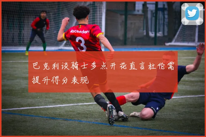 巴克利谈骑士多点开花直言杜伦需提升得分表现
