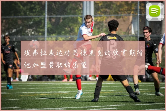 埃弗拉表达对恩德里克的欣赏期待他加盟曼联的愿望