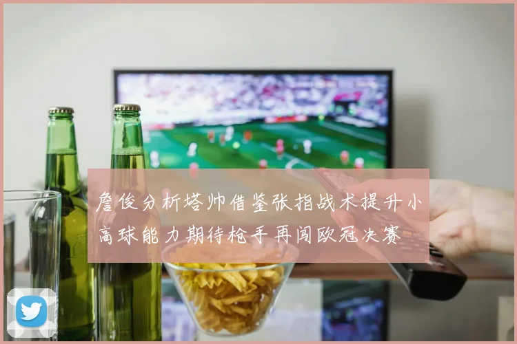 詹俊分析塔帅借鉴张指战术提升小高球能力期待枪手再闯欧冠决赛