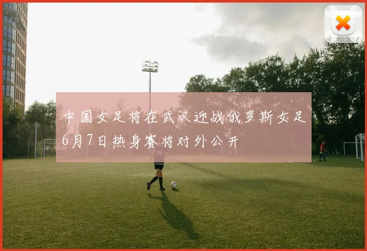 中国女足将在武汉迎战俄罗斯女足6月7日热身赛将对外公开