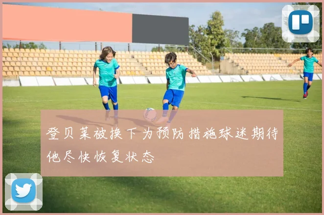 登贝莱被换下为预防措施球迷期待他尽快恢复状态