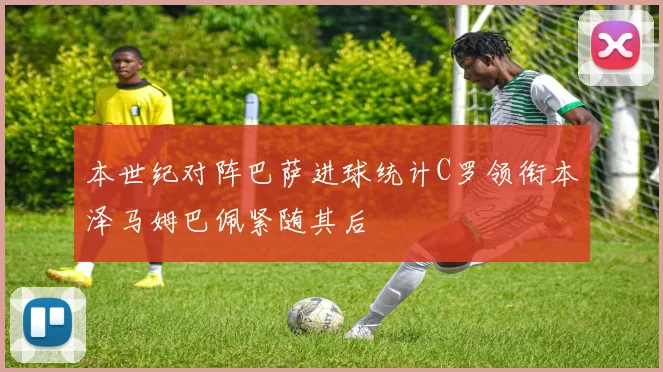 本世纪对阵巴萨进球统计C罗领衔本泽马姆巴佩紧随其后