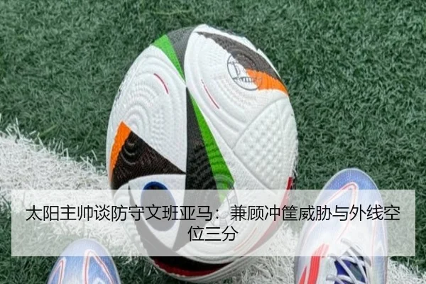 太阳主帅谈防守文班亚马:兼顾冲筐威胁与外线空位三分